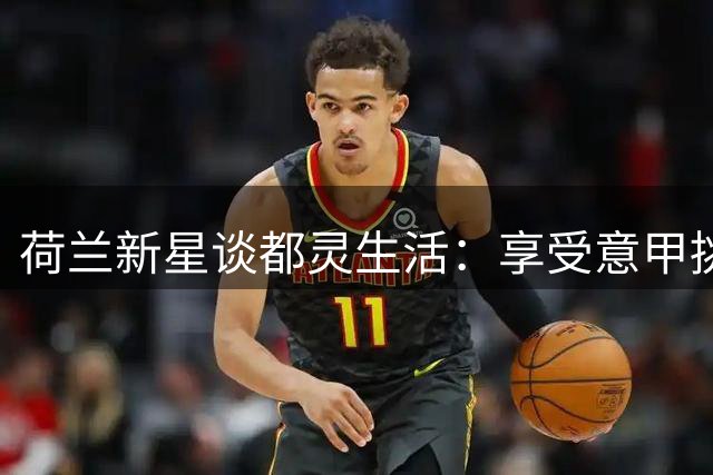 荷兰新星谈都灵生活：享受意甲挑战，视小罗为榜样